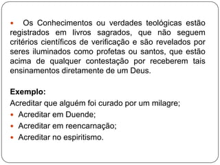  Os Conhecimentos ou verdades teológicas estão
registrados em livros sagrados, que não seguem
critérios científicos de verificação e são revelados por
seres iluminados como profetas ou santos, que estão
acima de qualquer contestação por receberem tais
ensinamentos diretamente de um Deus.
Exemplo:
Acreditar que alguém foi curado por um milagre;
 Acreditar em Duende;
 Acreditar em reencarnação;
 Acreditar no espiritismo.
 