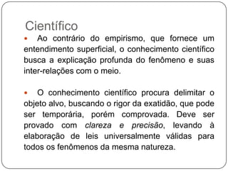 Científico
 Ao contrário do empirismo, que fornece um
entendimento superficial, o conhecimento científico
busca a explicação profunda do fenômeno e suas
inter-relações com o meio.
 O conhecimento científico procura delimitar o
objeto alvo, buscando o rigor da exatidão, que pode
ser temporária, porém comprovada. Deve ser
provado com clareza e precisão, levando à
elaboração de leis universalmente válidas para
todos os fenômenos da mesma natureza.
 