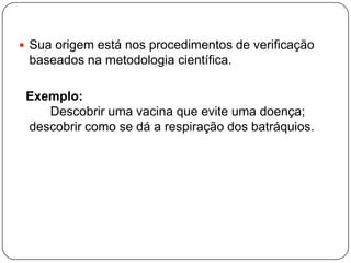  Sua origem está nos procedimentos de verificação
baseados na metodologia científica.
Exemplo:
Descobrir uma vacina que evite uma doença;
descobrir como se dá a respiração dos batráquios.
 