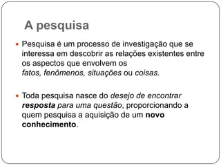 A pesquisa
 Pesquisa é um processo de investigação que se
interessa em descobrir as relações existentes entre
os aspectos que envolvem os
fatos, fenômenos, situações ou coisas.
 Toda pesquisa nasce do desejo de encontrar
resposta para uma questão, proporcionando a
quem pesquisa a aquisição de um novo
conhecimento.
 
