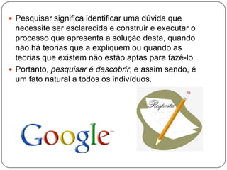  Pesquisar significa identificar uma dúvida que
necessite ser esclarecida e construir e executar o
processo que apresenta a solução desta, quando
não há teorias que a expliquem ou quando as
teorias que existem não estão aptas para fazê-lo.
 Portanto, pesquisar é descobrir, e assim sendo, é
um fato natural a todos os indivíduos.
 