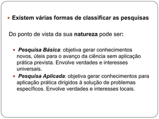  Existem várias formas de classificar as pesquisas
Do ponto de vista da sua natureza pode ser:
 Pesquisa Básica: objetiva gerar conhecimentos
novos, úteis para o avanço da ciência sem aplicação
prática prevista. Envolve verdades e interesses
universais.
 Pesquisa Aplicada: objetiva gerar conhecimentos para
aplicação prática dirigidos à solução de problemas
específicos. Envolve verdades e interesses locais.
 