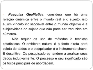 - Pesquisa Qualitativa: considera que há uma
relação dinâmica entre o mundo real e o sujeito, isto
é, um vínculo indissociável entre o mundo objetivo e a
subjetividade do sujeito que não pode ser traduzido em
números.
Não requer os uso de métodos e técnicas
estatísticas. O ambiente natural é a fonte direta para
coleta de dados e o pesquisador é o instrumento chave.
É descritiva. Os pesquisadores tendem a analisar seus
dados indutivamente. O processo e seu significado são
os focos principais de abordagem.
 