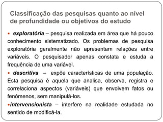 Classificação das pesquisas quanto ao nível
de profundidade ou objetivos do estudo
 exploratória – pesquisa realizada em área que há pouco
conhecimento sistematizado. Os problemas de pesquisa
exploratória geralmente não apresentam relações entre
variáveis. O pesquisador apenas constata e estuda a
frequência de uma variável.
 descritiva – expõe características de uma população.
Esta pesquisa é aquela que analisa, observa, registra e
correlaciona aspectos (variáveis) que envolvem fatos ou
fenômenos, sem manipulá-los.
intervencionista – interfere na realidade estudada no
sentido de modificá-la.
 
