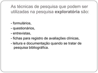 As técnicas de pesquisa que podem ser
utilizadas na pesquisa exploratória são:
- formulários,
- questionários,
- entrevistas,
- fichas para registro de avaliações clínicas,
- leitura e documentação quando se tratar de
pesquisa bibliográfica.
 