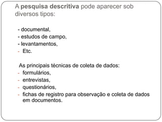 A pesquisa descritiva pode aparecer sob
diversos tipos:
- documental,
- estudos de campo,
- levantamentos,
- Etc.
As principais técnicas de coleta de dados:
- formulários,
- entrevistas,
- questionários,
- fichas de registro para observação e coleta de dados
em documentos.
 