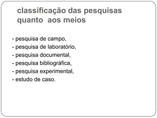 classificação das pesquisas
quanto aos meios
- pesquisa de campo,
- pesquisa de laboratório,
- pesquisa documental,
- pesquisa bibliográfica,
- pesquisa experimental,
- estudo de caso.
 