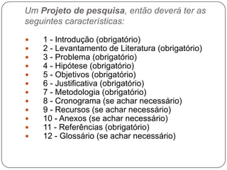 Um Projeto de pesquisa, então deverá ter as
seguintes características:
 1 - Introdução (obrigatório)
 2 - Levantamento de Literatura (obrigatório)
 3 - Problema (obrigatório)
 4 - Hipótese (obrigatório)
 5 - Objetivos (obrigatório)
 6 - Justificativa (obrigatório)
 7 - Metodologia (obrigatório)
 8 - Cronograma (se achar necessário)
 9 - Recursos (se achar necessário)
 10 - Anexos (se achar necessário)
 11 - Referências (obrigatório)
 12 - Glossário (se achar necessário)
 