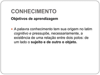 CONHECIMENTO
Objetivos de aprendizagem
 A palavra conhecimento tem sua origem no latim
cognitivo e pressupõe, necessariamente, a
existência de uma relação entre dois polos: de
um lado o sujeito e de outro o objeto.
 