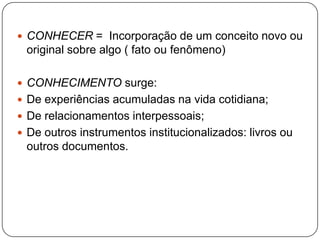  CONHECER = Incorporação de um conceito novo ou
original sobre algo ( fato ou fenômeno)
 CONHECIMENTO surge:
 De experiências acumuladas na vida cotidiana;
 De relacionamentos interpessoais;
 De outros instrumentos institucionalizados: livros ou
outros documentos.
 