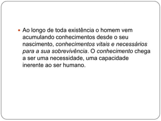  Ao longo de toda existência o homem vem
acumulando conhecimentos desde o seu
nascimento, conhecimentos vitais e necessários
para a sua sobrevivência. O conhecimento chega
a ser uma necessidade, uma capacidade
inerente ao ser humano.
 