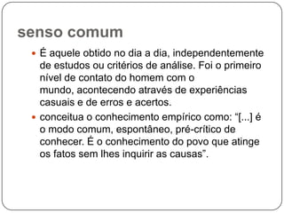 senso comum
 É aquele obtido no dia a dia, independentemente
de estudos ou critérios de análise. Foi o primeiro
nível de contato do homem com o
mundo, acontecendo através de experiências
casuais e de erros e acertos.
 conceitua o conhecimento empírico como: “[...] é
o modo comum, espontâneo, pré-crítico de
conhecer. É o conhecimento do povo que atinge
os fatos sem lhes inquirir as causas”.
 