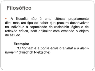 Filosófico
 A filosofia não é uma ciência propriamente
dita, mas um tipo de saber que procura desenvolver
no indivíduo a capacidade de raciocínio lógico e de
reflexão crítica, sem delimitar com exatidão o objeto
de estudo.
Exemplo:
"O homem é a ponte entre o animal e o além-
homem" (Friedrich Nietzsche)
 