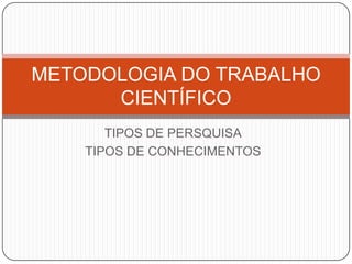 TIPOS DE PERSQUISA
TIPOS DE CONHECIMENTOS
METODOLOGIA DO TRABALHO
CIENTÍFICO
 