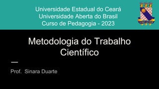 Metodologia do Trabalho
Científico
Prof. Sinara Duarte
Universidade Estadual do Ceará
Universidade Aberta do Brasil
Curso de Pedagogia - 2023
 