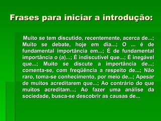 Frases para iniciar a introdução:

  Muito se tem discutido, recentemente, acerca de...;
  Muito se debate, hoje em dia...; O ... é de
  fundamental importância em...; É de fundamental
  importância o (a)...; É indiscutível que...; É inegável
  que...; Muito se discute a importância de...;
  comenta-se, com freqüência a respeito de...; Não
  raro, toma-se conhecimento, por meio de...; Apesar
  de muitos acreditarem que...; Ao contrário do que
  muitos acreditam...; Ao fazer uma análise da
  sociedade, busca-se descobrir as causas de...
 