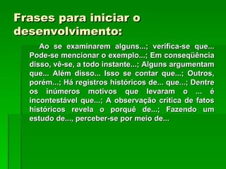 Frases para iniciar o
desenvolvimento:
     Ao se examinarem alguns...; verifica-se que...
  Pode-se mencionar o exemplo...; Em conseqüência
  disso, vê-se, a todo instante...; Alguns argumentam
  que... Além disso... Isso se contar que...; Outros,
  porém...; Há registros históricos de... que...; Dentre
  os inúmeros motivos que levaram o ... é
  incontestável que...; A observação crítica de fatos
  históricos revela o porquê de...; Fazendo um
  estudo de..., perceber-se por meio de...
 