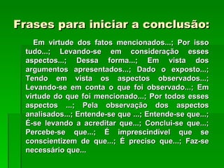Frases para iniciar a conclusão:
   Em virtude dos fatos mencionados...; Por isso
 tudo...; Levando-se em consideração esses
 aspectos...; Dessa forma...; Em vista dos
 argumentos apresentados...; Dado o exposto...;
 Tendo em vista os aspectos observados...;
 Levando-se em conta o que foi observado...; Em
 virtude do que foi mencionado...; Por todos esses
 aspectos ...; Pela observação dos aspectos
 analisados...; Entende-se que ...; Entende-se que...;
 É-se levando a acreditar que...; Conclui-se que...;
 Percebe-se que...; É imprescindível que se
 conscientizem de que...; É preciso que...; Faz-se
 necessário que...
 