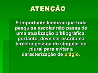 ATENÇÃO

É importante lembrar que toda
pesquisa escolar não passa de
uma atualização bibliográfica,
 portanto, deve ser escrita na
terceira pessoa do singular ou
      plural para evitar a
   caracterização de plágio.
 