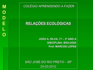 M   COLÉGIO APRENDENDO A FAZER

O
D
E    RELAÇÕES ECOLÓGICAS
L
O
           JOÃO A. SILVA, 17 – 3º ANO A
                DISCIPLINA: BIOLOGIA
                 Prof. MARCOS LOPES




    SÃO JOSÉ DO RIO PRETO – SP
            25-03-2012
 