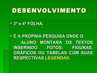 DESENVOLVIMENTO

 3ª e 4ª FOLHA.

 É A PRÓPRIA PESQUISA ONDE O
     ALUNO MONTARÁ OS TEXTOS
  INSERINDO    FOTOS,    FIGURAS,
  GRÁFICOS OU TABELAS COM SUAS
  RESPECTIVAS LEGENDAS.
 