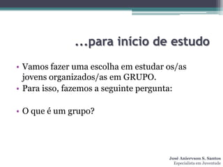 ...para início de estudo
• Vamos fazer uma escolha em estudar os/as
  jovens organizados/as em GRUPO.
• Para isso, fazemos a seguinte pergunta:

• O que é um grupo?




                                     José Aniervson S. Santos
                                       Especialista em Juventude
 