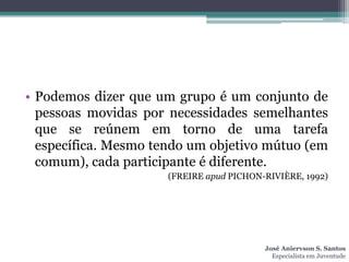 • Podemos dizer que um grupo é um conjunto de
  pessoas movidas por necessidades semelhantes
  que se reúnem em torno de uma tarefa
  específica. Mesmo tendo um objetivo mútuo (em
  comum), cada participante é diferente.
                      (FREIRE apud PICHON-RIVIÈRE, 1992)




                                          José Aniervson S. Santos
                                            Especialista em Juventude
 