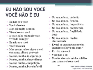 EU NÃO SOU VOCÊ
VOCÊ NÃO É EU                       •   Na sua, minha, omissão
•   Eu não sou você                 •   Na sua, minha, firmeza
•   Você não é eu                   •   Na sua, minha, impaciência
•   Mas sei muito de mim            •   Na sua, minha, prepotência
•   Vivendo com você                •   Na sua, minha, fragilidade
•   E você, sabe muito de você          doce
    vivendo comigo?                 •   Na sua, minha, mudez
•   Eu não sou você                     aterrorizada
•   Você não é eu                   •   E você se encontrou e se viu,
                                        enquanto olhava pra mim?
•   Mas encontrei comigo e me vi
    enquanto olhava pra você        •   Eu não sou você
•   Na sua, minha, insegurança      •   Você não é eu
•   Na sua, minha, desconfiança     •   Mas foi vivendo minha solidão
                                        que conversei com você
•   Na sua minha, competição
                                             ...
•   Na sua, minha, birra infantil                       José Aniervson S. Santos
                                                            Especialista em Juventude
 