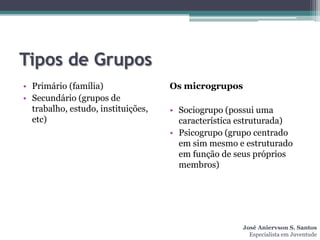 Tipos de Grupos
• Primário (família)                Os microgrupos
• Secundário (grupos de
  trabalho, estudo, instituições,   • Sociogrupo (possui uma
  etc)                                característica estruturada)
                                    • Psicogrupo (grupo centrado
                                      em sim mesmo e estruturado
                                      em função de seus próprios
                                      membros)




                                                     José Aniervson S. Santos
                                                       Especialista em Juventude
 