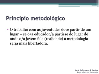 Princípio metodológico
• O trabalho com as juventudes deve partir de um
  lugar – se o/a educador/a partisse do lugar de
  onde o/a jovem fala (realidade) a metodologia
  seria mais libertadora.




                                      José Aniervson S. Santos
                                        Especialista em Juventude
 