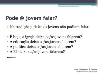 Pode @ jovem falar?
• Na tradição judaica os jovens não podiam falar.

• E hoje, a igreja deixa os/as jovens falarem?
• A educação deixa os/as jovens falarem?
• A política deixa os/as jovens falarem?
• A PJ deixa os/as jovens falarem?
.........


                                         José Aniervson S. Santos
                                           Especialista em Juventude
 