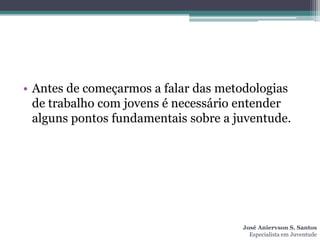 • Antes de começarmos a falar das metodologias
  de trabalho com jovens é necessário entender
  alguns pontos fundamentais sobre a juventude.




                                      José Aniervson S. Santos
                                        Especialista em Juventude
 