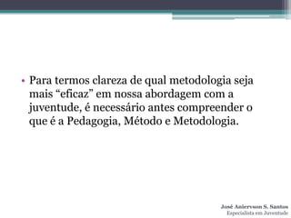 • Para termos clareza de qual metodologia seja
  mais “eficaz” em nossa abordagem com a
  juventude, é necessário antes compreender o
  que é a Pedagogia, Método e Metodologia.




                                       José Aniervson S. Santos
                                         Especialista em Juventude
 