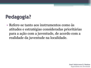 Pedagogia?
• Refere-se tanto aos instrumentos como às
  atitudes e estratégias consideradas prioritárias
  para a ação com a juventude, de acordo com a
  realidade da juventude na localidade.




                                         José Aniervson S. Santos
                                           Especialista em Juventude
 
