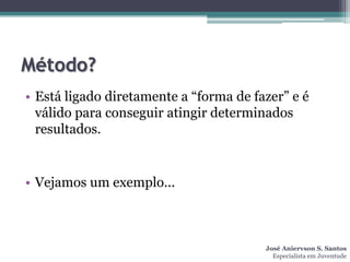 Método?
• Está ligado diretamente a “forma de fazer” e é
  válido para conseguir atingir determinados
  resultados.


• Vejamos um exemplo...



                                        José Aniervson S. Santos
                                          Especialista em Juventude
 