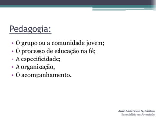 Pedagogia:
•   O grupo ou a comunidade jovem;
•   O processo de educação na fé;
•   A especificidade;
•   A organização,
•   O acompanhamento.




                                     José Aniervson S. Santos
                                       Especialista em Juventude
 