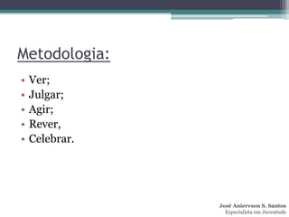 Metodologia:
•   Ver;
•   Julgar;
•   Agir;
•   Rever,
•   Celebrar.




                José Aniervson S. Santos
                  Especialista em Juventude
 