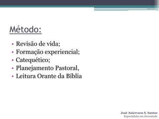 Método:
•   Revisão de vida;
•   Formação experiencial;
•   Catequético;
•   Planejamento Pastoral,
•   Leitura Orante da Bíblia




                               José Aniervson S. Santos
                                 Especialista em Juventude
 