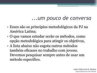 ...um pouco de conversa
• Esses são os princípios metodológicos da PJ na
  América Latina;
• O que vamos estudar serão os métodos, como
  opção metodológica para atingir os objetivos,
• A lista abaixo não esgota outros métodos
  também eficazes no trabalho com jovens.
  Devemos pesquisar sempre antes de usar um
  método específico.

                                       José Aniervson S. Santos
                                         Especialista em Juventude
 