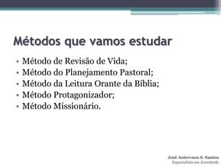 Métodos que vamos estudar
•   Método de Revisão de Vida;
•   Método do Planejamento Pastoral;
•   Método da Leitura Orante da Bíblia;
•   Método Protagonizador;
•   Método Missionário.




                                          José Aniervson S. Santos
                                            Especialista em Juventude
 