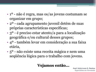 • 1º - não é regra, mas os/as jovens costumam se
  organizar em grupo;
• 2º - cada agrupamento juvenil detém de suas
  próprias características especificas;
• 3º - é preciso estar atento/a para a localização
  geográfica e/ou cultural desses grupos;
• 4º - também levar em consideração a sua faixa
  etária,
• 5º - não existe uma receita mágica e nem uma
  seqüência lógica para o trabalho com jovens.

                   Vejamos então...
                                         José Aniervson S. Santos
                                           Especialista em Juventude
 