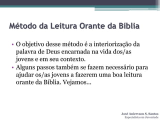 Método da Leitura Orante da Bíblia

• O objetivo desse método é a interiorização da
  palavra de Deus encarnada na vida dos/as
  jovens e em seu contexto.
• Alguns passos também se fazem necessário para
  ajudar os/as jovens a fazerem uma boa leitura
  orante da Bíblia. Vejamos...



                                     José Aniervson S. Santos
                                       Especialista em Juventude
 