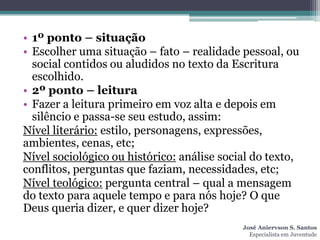 • 1º ponto – situação
• Escolher uma situação – fato – realidade pessoal, ou
  social contidos ou aludidos no texto da Escritura
  escolhido.
• 2º ponto – leitura
• Fazer a leitura primeiro em voz alta e depois em
  silêncio e passa-se seu estudo, assim:
Nível literário: estilo, personagens, expressões,
ambientes, cenas, etc;
Nível sociológico ou histórico: análise social do texto,
conflitos, perguntas que faziam, necessidades, etc;
Nível teológico: pergunta central – qual a mensagem
do texto para aquele tempo e para nós hoje? O que
Deus queria dizer, e quer dizer hoje?
                                            José Aniervson S. Santos
                                              Especialista em Juventude
 