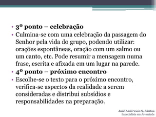 • 3º ponto – celebração
• Culmina-se com uma celebração da passagem do
  Senhor pela vida do grupo, podendo utilizar:
  orações espontâneas, oração com um salmo ou
  um canto, etc. Pode resumir a mensagem numa
  frase, escrita e afixada em um lugar na parede.
• 4º ponto – próximo encontro
• Escolhe-se o texto para o próximo encontro,
  verifica-se aspectos da realidade a serem
  consideradas e distribui subsídios e
  responsabilidades na preparação.
                                      José Aniervson S. Santos
                                        Especialista em Juventude
 