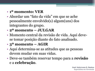 • 1º momento: VER
• Abordar um “fato da vida” em que se ache
  pessoalmente envolvido(s) algum(uns) dos
  integrantes do grupo.
• 2º momento – JULGAR
• Momento central da revisão de vida. Aqui deve-
  se tomar posição diante do fato analisado.
• 3º momento – AGIR
• Aqui determina-se as atitudes que as pessoas
  devem mudar em suas vidas.
• Deve-se também reservar tempo para a revisão
  e a celebração.
                                      José Aniervson S. Santos
                                        Especialista em Juventude
 