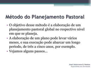 Método do Planejamento Pastoral
• O objetivo desse método é a elaboração de um
  planejamento pastoral global no respectivo nível
  em que se planeja.
• A elaboração de um plano pode levar vários
  meses, e sua execução pode abarcar um longo
  período, de três a cinco anos, por exemplo.
• Vejamos alguns passos...


                                        José Aniervson S. Santos
                                          Especialista em Juventude
 