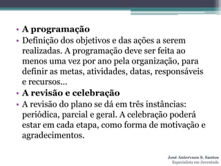 • A programação
• Definição dos objetivos e das ações a serem
  realizadas. A programação deve ser feita ao
  menos uma vez por ano pela organização, para
  definir as metas, atividades, datas, responsáveis
  e recursos...
• A revisão e celebração
• A revisão do plano se dá em três instâncias:
  periódica, parcial e geral. A celebração poderá
  estar em cada etapa, como forma de motivação e
  agradecimentos.

                                        José Aniervson S. Santos
                                          Especialista em Juventude
 