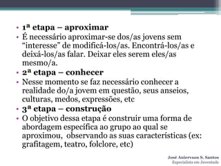 • 1ª etapa – aproximar
• É necessário aproximar-se dos/as jovens sem
  “interesse” de modificá-los/as. Encontrá-los/as e
  deixá-los/as falar. Deixar eles serem eles/as
  mesmo/a.
• 2ª etapa – conhecer
• Nesse momento se faz necessário conhecer a
  realidade do/a jovem em questão, seus anseios,
  culturas, medos, expressões, etc
• 3ª etapa – construção
• O objetivo dessa etapa é construir uma forma de
  abordagem específica ao grupo ao qual se
  aproximou, observando as suas características (ex:
  grafitagem, teatro, folclore, etc)
                                          José Aniervson S. Santos
                                            Especialista em Juventude
 