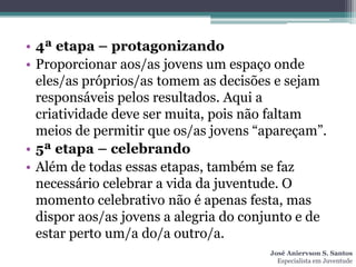 • 4ª etapa – protagonizando
• Proporcionar aos/as jovens um espaço onde
  eles/as próprios/as tomem as decisões e sejam
  responsáveis pelos resultados. Aqui a
  criatividade deve ser muita, pois não faltam
  meios de permitir que os/as jovens “apareçam”.
• 5ª etapa – celebrando
• Além de todas essas etapas, também se faz
  necessário celebrar a vida da juventude. O
  momento celebrativo não é apenas festa, mas
  dispor aos/as jovens a alegria do conjunto e de
  estar perto um/a do/a outro/a.
                                       José Aniervson S. Santos
                                         Especialista em Juventude
 