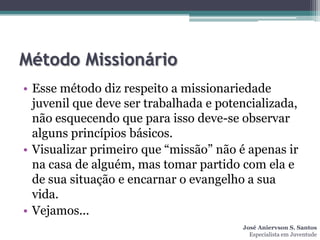Método Missionário
• Esse método diz respeito a missionariedade
  juvenil que deve ser trabalhada e potencializada,
  não esquecendo que para isso deve-se observar
  alguns princípios básicos.
• Visualizar primeiro que “missão” não é apenas ir
  na casa de alguém, mas tomar partido com ela e
  de sua situação e encarnar o evangelho a sua
  vida.
• Vejamos...
                                        José Aniervson S. Santos
                                          Especialista em Juventude
 